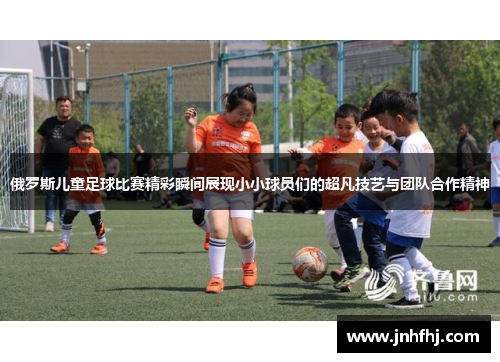 俄罗斯儿童足球比赛精彩瞬间展现小小球员们的超凡技艺与团队合作精神
