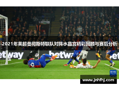 2021年英超曼彻斯特联队对阵水晶宫精彩回顾与赛后分析