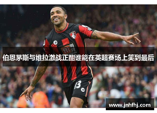 伯恩茅斯与维拉激战正酣谁能在英超赛场上笑到最后